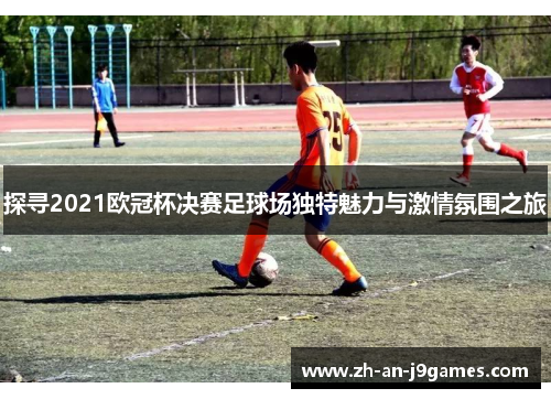 探寻2021欧冠杯决赛足球场独特魅力与激情氛围之旅 探寻2021欧冠杯决赛足球场独特魅力与激情氛围之旅