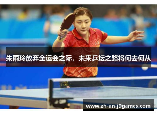 朱雨玲放弃全运会之际，未来乒坛之路将何去何从