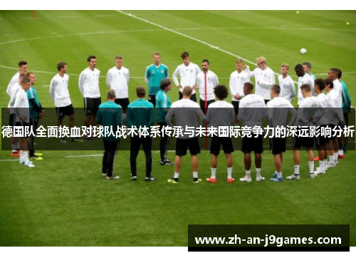 德国队全面换血对球队战术体系传承与未来国际竞争力的深远影响分析 德国队全面换血对球队战术体系传承与未来国际竞争力的深远影响分析