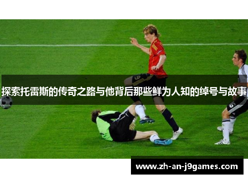 探索托雷斯的传奇之路与他背后那些鲜为人知的绰号与故事